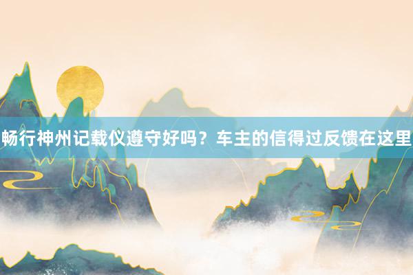 畅行神州记载仪遵守好吗？车主的信得过反馈在这里